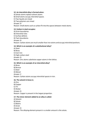 12. An interstitial alloy is formed when:
A) Solute atoms replace solvent atoms
B) Small atoms occupy interstitial spaces
C) Two liquids are mixed
D) Two polymers are mixed
Answer: B
Reason: Small atoms such as carbon fit into the spaces between metal atoms.
13. Carbon in steel occupies:
A) Grain boundaries
B) Interstitial sites
C) Surface defects
D) Twin boundaries
Answer: B
Reason: Carbon atoms are much smaller than iron atoms and occupy interstitial positions.
14. Which is an example of a substitutional alloy?
A) Steel
B) Brass
C) Cast iron
D) High-carbon steel
Answer: B
Reason: Zinc atoms substitute copper atoms in the lattice.
15. Which is an example of an interstitial alloy?
A) Brass
B) Bronze
C) Steel
D) Monel
Answer: C
Reason: Carbon atoms occupy interstitial spaces in iron.
16. The solvent in brass is:
A) Zinc
B) Copper
C) Tin
D) Nickel
Answer: B
Reason: Copper is present in the largest proportion.
17. The minor element added to an alloy is called:
A) Solvent
B) Solute
C) Matrix
D) Grain
Answer: B
Reason: The alloying element present in a smaller amount is the solute.
 
