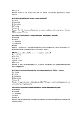 Answer: A
Reason: Ferrite is soft and ductile and can absorb considerable deformation before
fracture.
176. Which phase has the highest carbon solubility?
A) Ferrite
B) Austenite
C) Cementite
D) Pearlite
Answer: B
Reason: The FCC structure of austenite can accommodate much more carbon than the
BCC structure of ferrite.
177. Which constituent is a compound rather than a phase mixture?
A) Pearlite
B) Ferrite
C) Cementite
D) Ledeburite
Answer: C
Reason: Cementite is a definite iron-carbon compound with the chemical formula Fe₃C,
whereas pearlite and ledeburite are mixtures of phases.
178. Which constituent is formed by a eutectoid reaction?
A) Ledeburite
B) Pearlite
C) Austenite
D) Delta ferrite
Answer: B
Reason: At the eutectoid composition, austenite transforms into ferrite and cementite,
producing pearlite.
179. Which constituent forms at the eutectic composition in the Fe–C system?
A) Pearlite
B) Ferrite
C) Ledeburite
D) Martensite
Answer: C
Reason: At approximately 4.3% carbon and 1147°C, liquid transforms into austenite and
cementite, forming ledeburite.
180. Which constituent contains alternating ferrite and cementite plates?
A) Austenite
B) Pearlite
C) Cementite
D) Ferrite
Answer: B
Reason: Pearlite is a lamellar mixture of ferrite and cementite formed during the eutectoid
transformation.
 