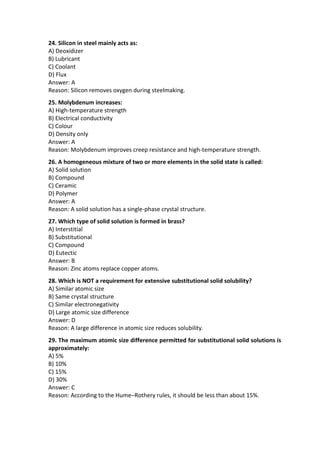 24. Silicon in steel mainly acts as:
A) Deoxidizer
B) Lubricant
C) Coolant
D) Flux
Answer: A
Reason: Silicon removes oxygen during steelmaking.
25. Molybdenum increases:
A) High-temperature strength
B) Electrical conductivity
C) Colour
D) Density only
Answer: A
Reason: Molybdenum improves creep resistance and high-temperature strength.
26. A homogeneous mixture of two or more elements in the solid state is called:
A) Solid solution
B) Compound
C) Ceramic
D) Polymer
Answer: A
Reason: A solid solution has a single-phase crystal structure.
27. Which type of solid solution is formed in brass?
A) Interstitial
B) Substitutional
C) Compound
D) Eutectic
Answer: B
Reason: Zinc atoms replace copper atoms.
28. Which is NOT a requirement for extensive substitutional solid solubility?
A) Similar atomic size
B) Same crystal structure
C) Similar electronegativity
D) Large atomic size difference
Answer: D
Reason: A large difference in atomic size reduces solubility.
29. The maximum atomic size difference permitted for substitutional solid solutions is
approximately:
A) 5%
B) 10%
C) 15%
D) 30%
Answer: C
Reason: According to the Hume–Rothery rules, it should be less than about 15%.
 
