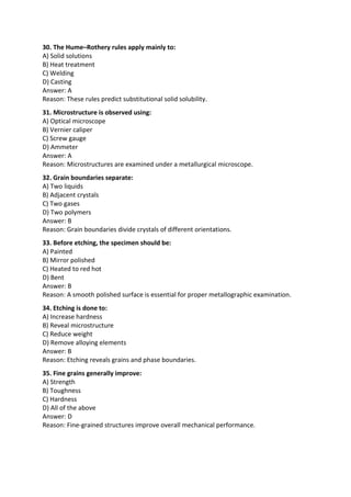 30. The Hume–Rothery rules apply mainly to:
A) Solid solutions
B) Heat treatment
C) Welding
D) Casting
Answer: A
Reason: These rules predict substitutional solid solubility.
31. Microstructure is observed using:
A) Optical microscope
B) Vernier caliper
C) Screw gauge
D) Ammeter
Answer: A
Reason: Microstructures are examined under a metallurgical microscope.
32. Grain boundaries separate:
A) Two liquids
B) Adjacent crystals
C) Two gases
D) Two polymers
Answer: B
Reason: Grain boundaries divide crystals of different orientations.
33. Before etching, the specimen should be:
A) Painted
B) Mirror polished
C) Heated to red hot
D) Bent
Answer: B
Reason: A smooth polished surface is essential for proper metallographic examination.
34. Etching is done to:
A) Increase hardness
B) Reveal microstructure
C) Reduce weight
D) Remove alloying elements
Answer: B
Reason: Etching reveals grains and phase boundaries.
35. Fine grains generally improve:
A) Strength
B) Toughness
C) Hardness
D) All of the above
Answer: D
Reason: Fine-grained structures improve overall mechanical performance.
 