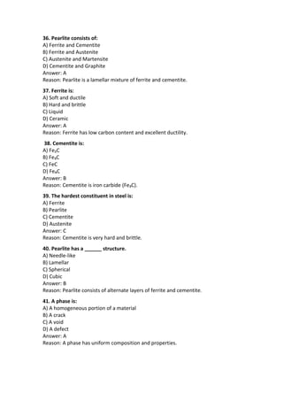 36. Pearlite consists of:
A) Ferrite and Cementite
B) Ferrite and Austenite
C) Austenite and Martensite
D) Cementite and Graphite
Answer: A
Reason: Pearlite is a lamellar mixture of ferrite and cementite.
37. Ferrite is:
A) Soft and ductile
B) Hard and brittle
C) Liquid
D) Ceramic
Answer: A
Reason: Ferrite has low carbon content and excellent ductility.
38. Cementite is:
A) Fe₂C
B) Fe₃C
C) FeC
D) Fe₄C
Answer: B
Reason: Cementite is iron carbide (Fe₃C).
39. The hardest constituent in steel is:
A) Ferrite
B) Pearlite
C) Cementite
D) Austenite
Answer: C
Reason: Cementite is very hard and brittle.
40. Pearlite has a ______ structure.
A) Needle-like
B) Lamellar
C) Spherical
D) Cubic
Answer: B
Reason: Pearlite consists of alternate layers of ferrite and cementite.
41. A phase is:
A) A homogeneous portion of a material
B) A crack
C) A void
D) A defect
Answer: A
Reason: A phase has uniform composition and properties.
 