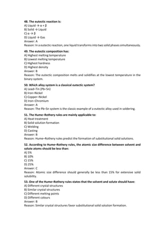48. The eutectic reaction is:
A) Liquid → α + β
B) Solid → Liquid
C) α → β
D) Liquid → Gas
Answer: A
Reason: In a eutectic reaction, one liquid transforms into two solid phases simultaneously.
49. The eutectic composition has:
A) Highest melting temperature
B) Lowest melting temperature
C) Highest hardness
D) Highest density
Answer: B
Reason: The eutectic composition melts and solidifies at the lowest temperature in the
binary system.
50. Which alloy system is a classical eutectic system?
A) Lead–Tin (Pb–Sn)
B) Iron–Nickel
C) Copper–Nickel
D) Iron–Chromium
Answer: A
Reason: The Pb–Sn system is the classic example of a eutectic alloy used in soldering.
51. The Hume–Rothery rules are mainly applicable to:
A) Heat treatment
B) Solid solution formation
C) Welding
D) Casting
Answer: B
Reason: Hume–Rothery rules predict the formation of substitutional solid solutions.
52. According to Hume–Rothery rules, the atomic size difference between solvent and
solute atoms should be less than:
A) 5%
B) 10%
C) 15%
D) 25%
Answer: C
Reason: Atomic size difference should generally be less than 15% for extensive solid
solubility.
53. One of the Hume–Rothery rules states that the solvent and solute should have:
A) Different crystal structures
B) Similar crystal structures
C) Different melting points
D) Different colours
Answer: B
Reason: Similar crystal structures favor substitutional solid solution formation.
 