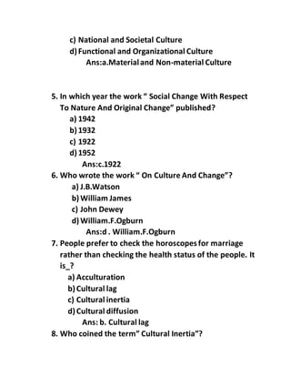 c) National and Societal Culture
d)Functional and Organizational Culture
Ans:a.Materialand Non-material Culture
5. In which year the work “ Social Change With Respect
To Nature And Original Change” published?
a) 1942
b)1932
c) 1922
d)1952
Ans:c.1922
6. Who wrote the work “ On Culture And Change”?
a) J.B.Watson
b)William James
c) John Dewey
d)William.F.Ogburn
Ans:d . William.F.Ogburn
7. People prefer to check the horoscopesfor marriage
rather than checking the health status of the people. It
is_?
a) Acculturation
b)Cultural lag
c) Cultural inertia
d)Cultural diffusion
Ans: b. Cultural lag
8. Who coined the term” Cultural Inertia”?
 