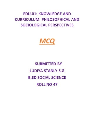 EDU.01: KNOWLEDGE AND
CURRICULUM: PHILOSOPHICAL AND
SOCIOLOGICAL PERSPECTIVES
MCQ
SUBMITTED BY
LUDIYA STANLY S.G
B.ED SOCIAL SCIENCE
ROLL NO 47
 