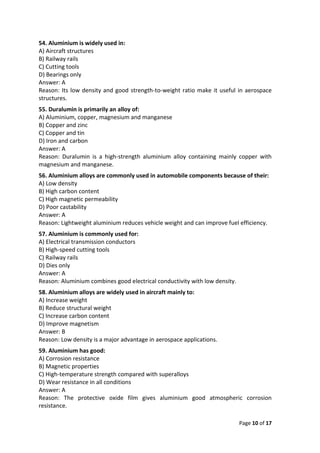 Page 10 of 17
54. Aluminium is widely used in:
A) Aircraft structures
B) Railway rails
C) Cutting tools
D) Bearings only
Answer: A
Reason: Its low density and good strength-to-weight ratio make it useful in aerospace
structures.
55. Duralumin is primarily an alloy of:
A) Aluminium, copper, magnesium and manganese
B) Copper and zinc
C) Copper and tin
D) Iron and carbon
Answer: A
Reason: Duralumin is a high-strength aluminium alloy containing mainly copper with
magnesium and manganese.
56. Aluminium alloys are commonly used in automobile components because of their:
A) Low density
B) High carbon content
C) High magnetic permeability
D) Poor castability
Answer: A
Reason: Lightweight aluminium reduces vehicle weight and can improve fuel efficiency.
57. Aluminium is commonly used for:
A) Electrical transmission conductors
B) High-speed cutting tools
C) Railway rails
D) Dies only
Answer: A
Reason: Aluminium combines good electrical conductivity with low density.
58. Aluminium alloys are widely used in aircraft mainly to:
A) Increase weight
B) Reduce structural weight
C) Increase carbon content
D) Improve magnetism
Answer: B
Reason: Low density is a major advantage in aerospace applications.
59. Aluminium has good:
A) Corrosion resistance
B) Magnetic properties
C) High-temperature strength compared with superalloys
D) Wear resistance in all conditions
Answer: A
Reason: The protective oxide film gives aluminium good atmospheric corrosion
resistance.
 