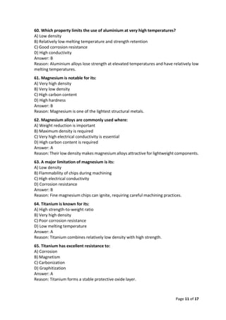 Page 11 of 17
60. Which property limits the use of aluminium at very high temperatures?
A) Low density
B) Relatively low melting temperature and strength retention
C) Good corrosion resistance
D) High conductivity
Answer: B
Reason: Aluminium alloys lose strength at elevated temperatures and have relatively low
melting temperatures.
61. Magnesium is notable for its:
A) Very high density
B) Very low density
C) High carbon content
D) High hardness
Answer: B
Reason: Magnesium is one of the lightest structural metals.
62. Magnesium alloys are commonly used where:
A) Weight reduction is important
B) Maximum density is required
C) Very high electrical conductivity is essential
D) High carbon content is required
Answer: A
Reason: Their low density makes magnesium alloys attractive for lightweight components.
63. A major limitation of magnesium is its:
A) Low density
B) Flammability of chips during machining
C) High electrical conductivity
D) Corrosion resistance
Answer: B
Reason: Fine magnesium chips can ignite, requiring careful machining practices.
64. Titanium is known for its:
A) High strength-to-weight ratio
B) Very high density
C) Poor corrosion resistance
D) Low melting temperature
Answer: A
Reason: Titanium combines relatively low density with high strength.
65. Titanium has excellent resistance to:
A) Corrosion
B) Magnetism
C) Carbonization
D) Graphitization
Answer: A
Reason: Titanium forms a stable protective oxide layer.
 