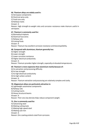 Page 12 of 17
66. Titanium alloys are widely used in:
A) Aerospace components
B) Electrical wires only
C) Food cans only
D) Railway tracks
Answer: A
Reason: High strength-to-weight ratio and corrosion resistance make titanium useful in
aerospace.
67. Titanium is commonly used for:
A) Biomedical implants
B) Electrical fuse wires
C) Railway rails
D) Cutting fluids
Answer: A
Reason: Titanium has excellent corrosion resistance and biocompatibility.
68. Compared with aluminium, titanium generally has:
A) Higher strength
B) Lower strength
C) Lower corrosion resistance
D) Higher electrical conductivity
Answer: A
Reason: Titanium provides higher strength, especially at elevated temperatures.
69. Titanium is more expensive than aluminium mainly because of:
A) Its extraction and processing difficulty
B) Its low strength
C) Its high electrical conductivity
D) Its high carbon content
Answer: A
Reason: Titanium extraction and processing are relatively complex and costly.
70. Magnesium alloys are particularly attractive in:
A) Lightweight automotive components
B) Railway rails
C) Cutting inserts
D) Heavy structural beams
Answer: A
Reason: Their very low density helps reduce component weight.
71. Zinc is commonly used for:
A) Galvanizing steel
B) Making cutting tools
C) Making high-speed steel
D) Making cast iron
Answer: A
Reason: Zinc coating protects steel from corrosion.
 