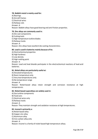 Page 14 of 17
78. Babbitt metal is mainly used for:
A) Bearings
B) Aircraft frames
C) Electrical wires
D) Railway rails
Answer: A
Reason: Babbitt alloys have good bearing and anti-friction properties.
79. Zinc alloys are commonly used in:
A) Die-cast components
B) Cutting tools
C) High-temperature turbine blades
D) Railway tracks
Answer: A
Reason: Zinc alloys have excellent die-casting characteristics.
80. Lead is used in batteries mainly because of its:
A) Electrochemical properties
B) High hardness
C) Low density
D) High melting point
Answer: A
Reason: Lead and lead dioxide participate in the electrochemical reactions of lead-acid
batteries.
81. Nickel alloys are particularly useful at:
A) Elevated temperatures
B) Room temperature only
C) Very low temperatures only
D) No temperature range
Answer: A
Reason: Nickel-based alloys retain strength and corrosion resistance at high
temperatures.
82. Nickel-based superalloys are widely used in:
A) Gas turbine components
B) Food cans
C) Electrical wires only
D) Railway tracks
Answer: A
Reason: They maintain strength and oxidation resistance at high temperatures.
83. Inconel is primarily a:
A) Nickel-based alloy
B) Copper-zinc alloy
C) Aluminium alloy
D) Iron-carbon alloy only
Answer: A
Reason: Inconel is a family of nickel-based high-temperature alloys.
 