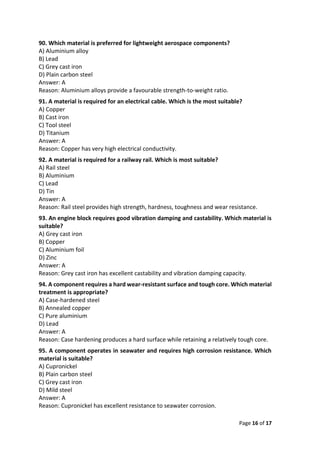 Page 16 of 17
90. Which material is preferred for lightweight aerospace components?
A) Aluminium alloy
B) Lead
C) Grey cast iron
D) Plain carbon steel
Answer: A
Reason: Aluminium alloys provide a favourable strength-to-weight ratio.
91. A material is required for an electrical cable. Which is the most suitable?
A) Copper
B) Cast iron
C) Tool steel
D) Titanium
Answer: A
Reason: Copper has very high electrical conductivity.
92. A material is required for a railway rail. Which is most suitable?
A) Rail steel
B) Aluminium
C) Lead
D) Tin
Answer: A
Reason: Rail steel provides high strength, hardness, toughness and wear resistance.
93. An engine block requires good vibration damping and castability. Which material is
suitable?
A) Grey cast iron
B) Copper
C) Aluminium foil
D) Zinc
Answer: A
Reason: Grey cast iron has excellent castability and vibration damping capacity.
94. A component requires a hard wear-resistant surface and tough core. Which material
treatment is appropriate?
A) Case-hardened steel
B) Annealed copper
C) Pure aluminium
D) Lead
Answer: A
Reason: Case hardening produces a hard surface while retaining a relatively tough core.
95. A component operates in seawater and requires high corrosion resistance. Which
material is suitable?
A) Cupronickel
B) Plain carbon steel
C) Grey cast iron
D) Mild steel
Answer: A
Reason: Cupronickel has excellent resistance to seawater corrosion.
 