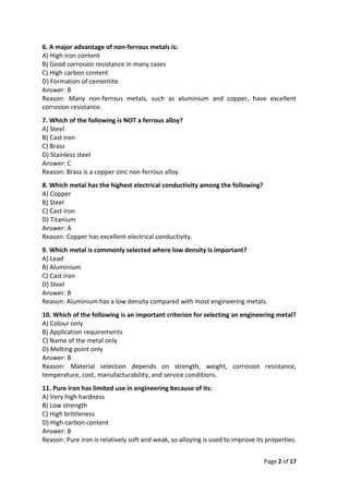 Page 2 of 17
6. A major advantage of non-ferrous metals is:
A) High iron content
B) Good corrosion resistance in many cases
C) High carbon content
D) Formation of cementite
Answer: B
Reason: Many non-ferrous metals, such as aluminium and copper, have excellent
corrosion resistance.
7. Which of the following is NOT a ferrous alloy?
A) Steel
B) Cast iron
C) Brass
D) Stainless steel
Answer: C
Reason: Brass is a copper-zinc non-ferrous alloy.
8. Which metal has the highest electrical conductivity among the following?
A) Copper
B) Steel
C) Cast iron
D) Titanium
Answer: A
Reason: Copper has excellent electrical conductivity.
9. Which metal is commonly selected where low density is important?
A) Lead
B) Aluminium
C) Cast iron
D) Steel
Answer: B
Reason: Aluminium has a low density compared with most engineering metals.
10. Which of the following is an important criterion for selecting an engineering metal?
A) Colour only
B) Application requirements
C) Name of the metal only
D) Melting point only
Answer: B
Reason: Material selection depends on strength, weight, corrosion resistance,
temperature, cost, manufacturability, and service conditions.
11. Pure iron has limited use in engineering because of its:
A) Very high hardness
B) Low strength
C) High brittleness
D) High carbon content
Answer: B
Reason: Pure iron is relatively soft and weak, so alloying is used to improve its properties.
 