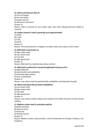 Page 3 of 17
12. Steel is primarily an alloy of:
A) Iron and copper
B) Iron and carbon
C) Copper and zinc
D) Aluminium and silicon
Answer: B
Reason: Steel is primarily an iron-carbon alloy, with other alloying elements added as
required.
13. Carbon content in steel is generally up to approximately:
A) 0.02%
B) 2.11%
C) 4.3%
D) 6.67%
Answer: B
Reason: The conventional Fe–C diagram considers steels up to about 2.11% carbon.
14. Mild steel is also known as:
A) High-carbon steel
B) Low-carbon steel
C) Tool steel
D) High-speed steel
Answer: B
Reason: Mild steel has relatively low carbon content.
15. Mild steel is preferred for structural applications because of its:
A) High brittleness
B) Good ductility and weldability
C) Extremely high hardness
D) Poor machinability
Answer: B
Reason: Low-carbon steel has good ductility, weldability, and adequate strength.
16. Which steel generally has better weldability?
A) Low-carbon steel
B) High-carbon steel
C) Tool steel
D) High-speed steel
Answer: A
Reason: Low carbon content reduces the tendency for brittle structures to form during
welding.
17. Medium-carbon steel is commonly used for:
A) Shafts and axles
B) Electrical wires
C) Food cans
D) Window frames
Answer: A
Reason: Medium-carbon steels provide a useful combination of strength, hardness, and
toughness.
 