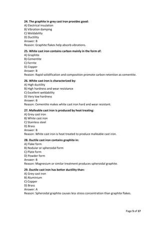 Page 5 of 17
24. The graphite in grey cast iron provides good:
A) Electrical insulation
B) Vibration damping
C) Weldability
D) Ductility
Answer: B
Reason: Graphite flakes help absorb vibrations.
25. White cast iron contains carbon mainly in the form of:
A) Graphite
B) Cementite
C) Ferrite
D) Copper
Answer: B
Reason: Rapid solidification and composition promote carbon retention as cementite.
26. White cast iron is characterized by:
A) High ductility
B) High hardness and wear resistance
C) Excellent weldability
D) Very low hardness
Answer: B
Reason: Cementite makes white cast iron hard and wear resistant.
27. Malleable cast iron is produced by heat treating:
A) Grey cast iron
B) White cast iron
C) Stainless steel
D) Brass
Answer: B
Reason: White cast iron is heat treated to produce malleable cast iron.
28. Ductile cast iron contains graphite in:
A) Flake form
B) Nodular or spheroidal form
C) Plate form
D) Powder form
Answer: B
Reason: Magnesium or similar treatment produces spheroidal graphite.
29. Ductile cast iron has better ductility than:
A) Grey cast iron
B) Aluminium
C) Copper
D) Brass
Answer: A
Reason: Spheroidal graphite causes less stress concentration than graphite flakes.
 