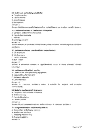 Page 6 of 17
30. Cast iron is particularly suitable for:
A) Complex castings
B) Electrical wires
C) Aircraft cables
D) Spring wires
Answer: A
Reason: Cast irons generally have excellent castability and can produce complex shapes.
31. Chromium is added to steel mainly to improve:
A) Corrosion and oxidation resistance
B) Electrical conductivity
C) Density
D) Melting point only
Answer: A
Reason: Chromium promotes formation of a protective oxide film and improves corrosion
resistance.
32. Stainless steel must contain at least approximately:
A) 1% chromium
B) 5% chromium
C) 10.5% chromium
D) 25% carbon
Answer: C
Reason: A chromium content of approximately 10.5% or more provides stainless
behaviour.
33. Stainless steel is widely used in:
A) Chemical and food-processing equipment
B) Electrical transformers only
C) Railway tracks only
D) Concrete blocks
Answer: A
Reason: Its corrosion resistance makes it suitable for hygienic and corrosive
environments.
34. Nickel in steel generally improves:
A) Toughness and corrosion resistance
B) Brittleness only
C) Electrical insulation
D) Carbon content
Answer: A
Reason: Nickel improves toughness and contributes to corrosion resistance.
35. Manganese in steel is commonly used as:
A) A deoxidizer and alloying element
B) An electrical insulator
C) A coating material only
D) A ceramic additive
Answer: A
 