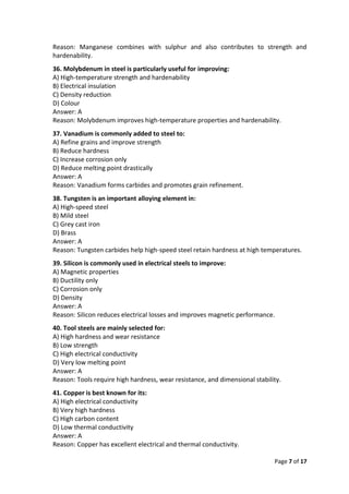 Page 7 of 17
Reason: Manganese combines with sulphur and also contributes to strength and
hardenability.
36. Molybdenum in steel is particularly useful for improving:
A) High-temperature strength and hardenability
B) Electrical insulation
C) Density reduction
D) Colour
Answer: A
Reason: Molybdenum improves high-temperature properties and hardenability.
37. Vanadium is commonly added to steel to:
A) Refine grains and improve strength
B) Reduce hardness
C) Increase corrosion only
D) Reduce melting point drastically
Answer: A
Reason: Vanadium forms carbides and promotes grain refinement.
38. Tungsten is an important alloying element in:
A) High-speed steel
B) Mild steel
C) Grey cast iron
D) Brass
Answer: A
Reason: Tungsten carbides help high-speed steel retain hardness at high temperatures.
39. Silicon is commonly used in electrical steels to improve:
A) Magnetic properties
B) Ductility only
C) Corrosion only
D) Density
Answer: A
Reason: Silicon reduces electrical losses and improves magnetic performance.
40. Tool steels are mainly selected for:
A) High hardness and wear resistance
B) Low strength
C) High electrical conductivity
D) Very low melting point
Answer: A
Reason: Tools require high hardness, wear resistance, and dimensional stability.
41. Copper is best known for its:
A) High electrical conductivity
B) Very high hardness
C) High carbon content
D) Low thermal conductivity
Answer: A
Reason: Copper has excellent electrical and thermal conductivity.
 