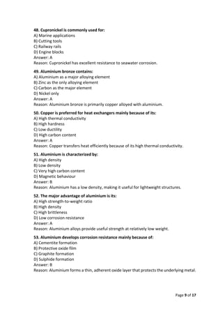 Page 9 of 17
48. Cupronickel is commonly used for:
A) Marine applications
B) Cutting tools
C) Railway rails
D) Engine blocks
Answer: A
Reason: Cupronickel has excellent resistance to seawater corrosion.
49. Aluminium bronze contains:
A) Aluminium as a major alloying element
B) Zinc as the only alloying element
C) Carbon as the major element
D) Nickel only
Answer: A
Reason: Aluminium bronze is primarily copper alloyed with aluminium.
50. Copper is preferred for heat exchangers mainly because of its:
A) High thermal conductivity
B) High hardness
C) Low ductility
D) High carbon content
Answer: A
Reason: Copper transfers heat efficiently because of its high thermal conductivity.
51. Aluminium is characterized by:
A) High density
B) Low density
C) Very high carbon content
D) Magnetic behaviour
Answer: B
Reason: Aluminium has a low density, making it useful for lightweight structures.
52. The major advantage of aluminium is its:
A) High strength-to-weight ratio
B) High density
C) High brittleness
D) Low corrosion resistance
Answer: A
Reason: Aluminium alloys provide useful strength at relatively low weight.
53. Aluminium develops corrosion resistance mainly because of:
A) Cementite formation
B) Protective oxide film
C) Graphite formation
D) Sulphide formation
Answer: B
Reason: Aluminium forms a thin, adherent oxide layer that protects the underlying metal.
 