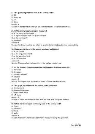 Page 10 of 15
54. The quenching medium used in the Jominy test is:
A) Oil
B) Water jet
C) Air
D) Brine
Answer: B
Reason: A standardized water jet is directed onto one end of the specimen.
55. In the Jominy test, hardness is measured:
A) At the quenched end only
B) At equal intervals from the quenched end
C) At the centre only
D) Randomly
Answer: B
Reason: Hardness readings are taken at specified intervals to determine hardenability.
56. Maximum hardness in the Jominy specimen is obtained:
A) At the centre
B) At the unquenched end
C) At the quenched end
D) At the midpoint
Answer: C
Reason: The quenched end experiences the highest cooling rate.
57. As the distance from the quenched end increases, hardness generally:
A) Increases
B) Decreases
C) Remains constant
D) Doubles
Answer: B
Reason: Cooling rate decreases with distance from the quenched end.
58. The graph obtained from the Jominy test is called the:
A) Cooling curve
B) Hardenability curve
C) Stress-strain curve
D) S-N curve
Answer: B
Reason: It shows hardness variation with distance from the quenched end.
59. Which hardness test is commonly used in the Jominy test?
A) Vickers
B) Rockwell C
C) Shore
D) Mohs
Answer: B
Reason: Rockwell C hardness is commonly measured along the specimen.
 