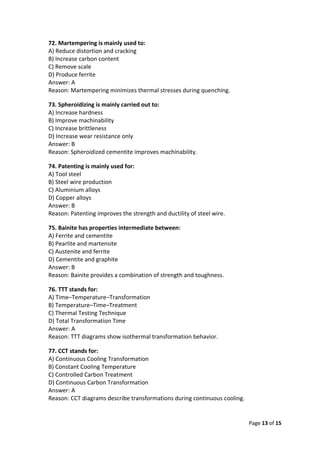 Page 13 of 15
72. Martempering is mainly used to:
A) Reduce distortion and cracking
B) Increase carbon content
C) Remove scale
D) Produce ferrite
Answer: A
Reason: Martempering minimizes thermal stresses during quenching.
73. Spheroidizing is mainly carried out to:
A) Increase hardness
B) Improve machinability
C) Increase brittleness
D) Increase wear resistance only
Answer: B
Reason: Spheroidized cementite improves machinability.
74. Patenting is mainly used for:
A) Tool steel
B) Steel wire production
C) Aluminium alloys
D) Copper alloys
Answer: B
Reason: Patenting improves the strength and ductility of steel wire.
75. Bainite has properties intermediate between:
A) Ferrite and cementite
B) Pearlite and martensite
C) Austenite and ferrite
D) Cementite and graphite
Answer: B
Reason: Bainite provides a combination of strength and toughness.
76. TTT stands for:
A) Time–Temperature–Transformation
B) Temperature–Time–Treatment
C) Thermal Testing Technique
D) Total Transformation Time
Answer: A
Reason: TTT diagrams show isothermal transformation behavior.
77. CCT stands for:
A) Continuous Cooling Transformation
B) Constant Cooling Temperature
C) Controlled Carbon Treatment
D) Continuous Carbon Transformation
Answer: A
Reason: CCT diagrams describe transformations during continuous cooling.
 