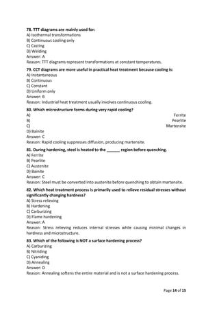 Page 14 of 15
78. TTT diagrams are mainly used for:
A) Isothermal transformations
B) Continuous cooling only
C) Casting
D) Welding
Answer: A
Reason: TTT diagrams represent transformations at constant temperatures.
79. CCT diagrams are more useful in practical heat treatment because cooling is:
A) Instantaneous
B) Continuous
C) Constant
D) Uniform only
Answer: B
Reason: Industrial heat treatment usually involves continuous cooling.
80. Which microstructure forms during very rapid cooling?
A) Ferrite
B) Pearlite
C) Martensite
D) Bainite
Answer: C
Reason: Rapid cooling suppresses diffusion, producing martensite.
81. During hardening, steel is heated to the ______ region before quenching.
A) Ferrite
B) Pearlite
C) Austenite
D) Bainite
Answer: C
Reason: Steel must be converted into austenite before quenching to obtain martensite.
82. Which heat treatment process is primarily used to relieve residual stresses without
significantly changing hardness?
A) Stress relieving
B) Hardening
C) Carburizing
D) Flame hardening
Answer: A
Reason: Stress relieving reduces internal stresses while causing minimal changes in
hardness and microstructure.
83. Which of the following is NOT a surface hardening process?
A) Carburizing
B) Nitriding
C) Cyaniding
D) Annealing
Answer: D
Reason: Annealing softens the entire material and is not a surface hardening process.
 
