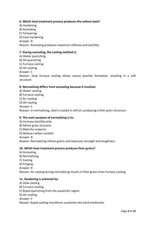 Page 2 of 15
6. Which heat treatment process produces the softest steel?
A) Hardening
B) Annealing
C) Tempering
D) Case hardening
Answer: B
Reason: Annealing produces maximum softness and ductility.
7. During annealing, the cooling method is:
A) Water quenching
B) Oil quenching
C) Furnace cooling
D) Air cooling
Answer: C
Reason: Slow furnace cooling allows coarse pearlite formation, resulting in a soft
structure.
8. Normalizing differs from annealing because it involves:
A) Water cooling
B) Furnace cooling
C) Air cooling
D) Oil cooling
Answer: C
Reason: In normalizing, steel is cooled in still air, producing a finer grain structure.
9. The main purpose of normalizing is to:
A) Increase ductility only
B) Refine grain structure
C) Melt the material
D) Reduce carbon content
Answer: B
Reason: Normalizing refines grains and improves strength and toughness.
10. Which heat treatment process produces finer grains?
A) Annealing
B) Normalizing
C) Casting
D) Forging
Answer: B
Reason: Air cooling during normalizing results in finer grains than furnace cooling.
11. Hardening is achieved by:
A) Slow cooling
B) Furnace cooling
C) Rapid quenching from the austenitic region
D) Air cooling
Answer: C
Reason: Rapid cooling transforms austenite into hard martensite.
 