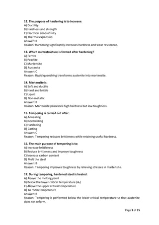 Page 3 of 15
12. The purpose of hardening is to increase:
A) Ductility
B) Hardness and strength
C) Electrical conductivity
D) Thermal expansion
Answer: B
Reason: Hardening significantly increases hardness and wear resistance.
13. Which microstructure is formed after hardening?
A) Ferrite
B) Pearlite
C) Martensite
D) Austenite
Answer: C
Reason: Rapid quenching transforms austenite into martensite.
14. Martensite is:
A) Soft and ductile
B) Hard and brittle
C) Liquid
D) Non-metallic
Answer: B
Reason: Martensite possesses high hardness but low toughness.
15. Tempering is carried out after:
A) Annealing
B) Normalizing
C) Hardening
D) Casting
Answer: C
Reason: Tempering reduces brittleness while retaining useful hardness.
16. The main purpose of tempering is to:
A) Increase brittleness
B) Reduce brittleness and improve toughness
C) Increase carbon content
D) Melt the steel
Answer: B
Reason: Tempering improves toughness by relieving stresses in martensite.
17. During tempering, hardened steel is heated:
A) Above the melting point
B) Below the lower critical temperature (A₁)
C) Above the upper critical temperature
D) To room temperature
Answer: B
Reason: Tempering is performed below the lower critical temperature so that austenite
does not reform.
 