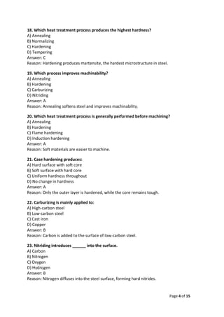 Page 4 of 15
18. Which heat treatment process produces the highest hardness?
A) Annealing
B) Normalizing
C) Hardening
D) Tempering
Answer: C
Reason: Hardening produces martensite, the hardest microstructure in steel.
19. Which process improves machinability?
A) Annealing
B) Hardening
C) Carburizing
D) Nitriding
Answer: A
Reason: Annealing softens steel and improves machinability.
20. Which heat treatment process is generally performed before machining?
A) Annealing
B) Hardening
C) Flame hardening
D) Induction hardening
Answer: A
Reason: Soft materials are easier to machine.
21. Case hardening produces:
A) Hard surface with soft core
B) Soft surface with hard core
C) Uniform hardness throughout
D) No change in hardness
Answer: A
Reason: Only the outer layer is hardened, while the core remains tough.
22. Carburizing is mainly applied to:
A) High-carbon steel
B) Low-carbon steel
C) Cast iron
D) Copper
Answer: B
Reason: Carbon is added to the surface of low-carbon steel.
23. Nitriding introduces ______ into the surface.
A) Carbon
B) Nitrogen
C) Oxygen
D) Hydrogen
Answer: B
Reason: Nitrogen diffuses into the steel surface, forming hard nitrides.
 