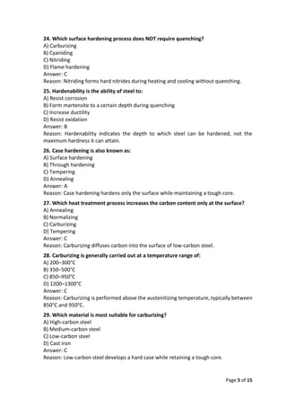 Page 5 of 15
24. Which surface hardening process does NOT require quenching?
A) Carburizing
B) Cyaniding
C) Nitriding
D) Flame hardening
Answer: C
Reason: Nitriding forms hard nitrides during heating and cooling without quenching.
25. Hardenability is the ability of steel to:
A) Resist corrosion
B) Form martensite to a certain depth during quenching
C) Increase ductility
D) Resist oxidation
Answer: B
Reason: Hardenability indicates the depth to which steel can be hardened, not the
maximum hardness it can attain.
26. Case hardening is also known as:
A) Surface hardening
B) Through hardening
C) Tempering
D) Annealing
Answer: A
Reason: Case hardening hardens only the surface while maintaining a tough core.
27. Which heat treatment process increases the carbon content only at the surface?
A) Annealing
B) Normalizing
C) Carburizing
D) Tempering
Answer: C
Reason: Carburizing diffuses carbon into the surface of low-carbon steel.
28. Carburizing is generally carried out at a temperature range of:
A) 200–300°C
B) 350–500°C
C) 850–950°C
D) 1200–1300°C
Answer: C
Reason: Carburizing is performed above the austenitizing temperature, typically between
850°C and 950°C.
29. Which material is most suitable for carburizing?
A) High-carbon steel
B) Medium-carbon steel
C) Low-carbon steel
D) Cast iron
Answer: C
Reason: Low-carbon steel develops a hard case while retaining a tough core.
 