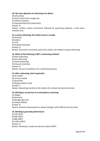 Page 6 of 15
30. The main objective of carburizing is to obtain:
A) Soft surface
B) Hard surface with a tough core
C) Uniform hardness
D) Improved electrical conductivity
Answer: B
Reason: Surface carbon enrichment followed by quenching produces a hard wear-
resistant case.
31. In pack carburizing, the carbon source is usually:
A) Charcoal
B) Sulphur
C) Lime
D) Graphite electrode
Answer: A
Reason: Charcoal is commonly used as the carbon-rich medium in pack carburizing.
32. Which of the following is NOT a carburizing method?
A) Pack carburizing
B) Gas carburizing
C) Liquid carburizing
D) Vacuum annealing
Answer: D
Reason: Vacuum annealing is not a carburizing process.
33. After carburizing, steel is generally:
A) Air cooled
B) Furnace cooled
C) Quenched
D) Slowly cooled in sand
Answer: C
Reason: Quenching transforms the carbon-rich surface into hard martensite.
34. Nitriding is carried out in an atmosphere containing:
A) Oxygen
B) Ammonia
C) Nitrogen gas only
D) Carbon dioxide
Answer: B
Reason: Ammonia decomposes to release nitrogen, which diffuses into the steel.
35. Nitriding is generally performed at:
A) 150–250°C
B) 450–550°C
C) 800–900°C
D) 1100–1200°C
Answer: B
Reason: Nitriding is usually carried out at about 500°C.
 