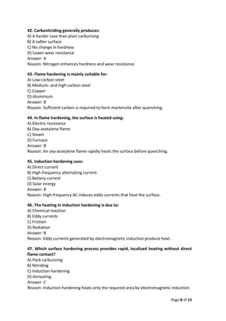 Page 8 of 15
42. Carbonitriding generally produces:
A) A harder case than plain carburizing
B) A softer surface
C) No change in hardness
D) Lower wear resistance
Answer: A
Reason: Nitrogen enhances hardness and wear resistance.
43. Flame hardening is mainly suitable for:
A) Low-carbon steel
B) Medium- and high-carbon steel
C) Copper
D) Aluminium
Answer: B
Reason: Sufficient carbon is required to form martensite after quenching.
44. In flame hardening, the surface is heated using:
A) Electric resistance
B) Oxy-acetylene flame
C) Steam
D) Furnace
Answer: B
Reason: An oxy-acetylene flame rapidly heats the surface before quenching.
45. Induction hardening uses:
A) Direct current
B) High-frequency alternating current
C) Battery current
D) Solar energy
Answer: B
Reason: High-frequency AC induces eddy currents that heat the surface.
46. The heating in induction hardening is due to:
A) Chemical reaction
B) Eddy currents
C) Friction
D) Radiation
Answer: B
Reason: Eddy currents generated by electromagnetic induction produce heat.
47. Which surface hardening process provides rapid, localized heating without direct
flame contact?
A) Pack carburizing
B) Nitriding
C) Induction hardening
D) Annealing
Answer: C
Reason: Induction hardening heats only the required area by electromagnetic induction.
 