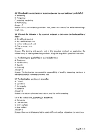 Page 9 of 15
48. Which heat treatment process is commonly used for gear teeth and crankshafts?
A) Annealing
B) Tempering
C) Induction hardening
D) Normalizing
Answer: C
Reason: Induction hardening provides a hard, wear-resistant surface while maintaining a
tough core.
50. Which of the following is the standard test used to determine the hardenability of
steel?
A) Brinell hardness test
B) Rockwell hardness test
C) Jominy end-quench test
D) Charpy impact test
Answer: C
Reason: The Jominy end-quench test is the standard method for evaluating the
hardenability of steel by measuring hardness along the length of a quenched specimen.
51. The Jominy end-quench test is used to determine:
A) Toughness
B) Hardenability
C) Ductility
D) Elasticity
Answer: B
Reason: The Jominy test measures the hardenability of steel by evaluating hardness at
different distances from the quenched end.
52. The Jominy test specimen is generally:
A) Cubical
B) Cylindrical
C) Rectangular
D) Spherical
Answer: B
Reason: A standard cylindrical specimen is used for uniform cooling.
53. In the Jominy test, quenching is done from:
A) Both ends
B) One end only
C) Entire surface
D) Side surface
Answer: B
Reason: Only one end is quenched to create different cooling rates along the specimen.
 