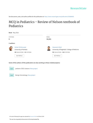 See discussions, stats, and author profiles for this publication at: https://www.researchgate.net/publication/333080565
MCQ in Pediatrics - Review of Nelson textbook of
Pediatrics
Book · May 2016
CITATIONS
0
READS
34,441
2 authors:
Some of the authors of this publication are also working on these related projects:
pediatric OSCE stations View project
Benign Hematology View project
Zuhair M Almusawi
University of Kerbala
28 PUBLICATIONS 13 CITATIONS
SEE PROFILE
Hasanein Ghali
University of Baghdad / College of Medicine
58 PUBLICATIONS 114 CITATIONS
SEE PROFILE
All content following this page was uploaded by Hasanein Ghali on 02 March 2020.
The user has requested enhancement of the downloaded file.
 