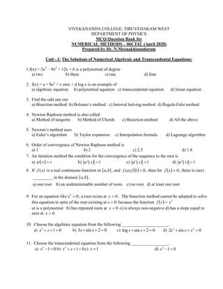 VIVEKANANDA COLLEGE, TIRUVEDAKAM WEST
DEPARTMENT OF PHYSICS
MCQ Question Bank for
NUMERICAL METHODS – 06CT42 (April 2020)
Prepared by Dr. N.Meenakhisundaram
Unit - I: The Solutions of Numerical Algebraic and Transcendental Equations:
1.f(x) = 2x3
– 9x2
+ 12x + 6 is a polynomial of degree
a) two b) three c) one d) four
2. f(x) = a + bex
+ c sinx + d log x is an example of
a) algebraic equation b) polynomial equation c) transcendental equation d) linear equation
3. Find the odd one out
a) Bisection method b) Bolzano’s method c) Interval halving method d) Regula-Falsi method
4. Newton Raphson method is also called
a) Method of tangents b) Method of Chords c) Bisection method d) All the above
5. Newton’s method uses
a) Euler’s algorithm b) Taylor expansion c) Interpolation formula d) Lagrange algorithm
6. Order of convergence of Newton Raphson method is
a) 1 b) 2 c) 2.5 d) 1.8
7. An iteration method the condition for the convergence of the sequence to the root is
a)  x c  b)  ' 1x  c)  ' 1x  d)  ' 1x 
8. If )(xf is a real continuous function in ],[ ba , and   0)( bfaf , then for   0xf , there is (are)
_________ in the domain ],[ ba .
a) one root b) an undeterminable number of roots c) no root d) at least one root
9. For an equation like 02
x , a root exists at 0x . The bisection method cannot be adopted to solve
this equation in spite of the root existing at 0x because the function   2
xxf 
a) is a polynomial b) has repeated roots at 0x c) is always non-negative d) has a slope equal to
zero at 0x
10. Choose the algebraic equation from the following _____________________.
a) 2
1 0x x   b) 3 sin 2 0x x   c) log sin 2 0x x   d) 2
2 sin 0x
e x x  
11. Choose the transcendental equation from the following _________________.
a) 3
1 0x   b) 2
1 0x x   c) 1x  d) 1 0x
e  
 