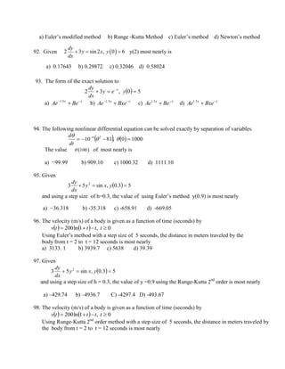 a) Euler’s modified method b) Runge -Kutta Method c) Euler’s method d) Newton’s method
92. Given y(2) most nearly is
a) 0.17643 b) 0.29872 c) 0.32046 d) 0.58024
93. The form of the exact solution to
  50,32  
yey
dx
dy x
a) xx
BeAe 
5.1
b) xx
BxeAe 
5.1
c) xx
BeAe 
5.1
d) xx
BxeAe 
5.1
94. The following nonlinear differential equation can be solved exactly by separation of variables.
    10000,8110 26
 


dt
d
The value of most nearly is
a) −99.99 b) 909.10 c) 1000.32 d) 1111.10
95. Given
  53.0,sin53 2
 yxy
dx
dy
and using a step size of h=0.3, the value of using Euler’s method y(0.9) is most nearly
a) −36.318 b) -35.318 c) -658.91 d) -669.05
96. The velocity (m/s) of a body is given as a function of time (seconds) by
    0,1ln200  ttttv
Using Euler’s method with a step size of 5 seconds, the distance in meters traveled by the
body from t = 2 to t = 12 seconds is most nearly
a) 3133. 1 b) 3939.7 c) 5638 d) 39.39
97. Given
  53.0,sin53 2
 yxy
dx
dy
and using a step size of h = 0.3, the value of y =0.9 using the Runge-Kutta 2nd
order is most nearly
a) –429.74 b) –4936.7 C) -4297.4 D) -493.67
98. The velocity (m/s) of a body is given as a function of time (seconds) by
    0,1ln200  ttttv
Using Runge-Kutta 2nd
order method with a step size of 5 seconds, the distance in meters traveled by
the body from t = 2 to t = 12 seconds is most nearly
 2 3 sin 2 , 0 6
dy
y x y
dx
  
 100
 