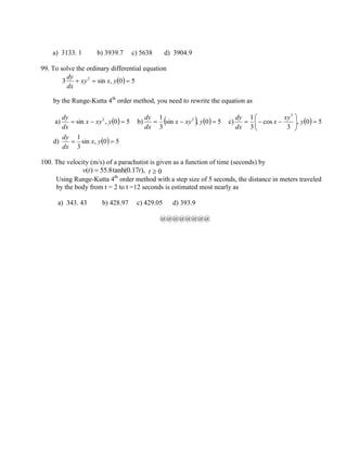 a) 3133. 1 b) 3939.7 c) 5638 d) 3904.9
99. To solve the ordinary differential equation
  50,sin3 2
 yxxy
dx
dy
by the Runge-Kutta 4th
order method, you need to rewrite the equation as
a)   50,sin 2
 yxyx
dx
dy
b)     50,sin
3
1 2
 yxyx
dx
dy
c)   50,
3
cos
3
1 3






 y
xy
x
dx
dy
d)   50,sin
3
1
 yx
dx
dy
100. The velocity (m/s) of a parachutist is given as a function of time (seconds) by
),17.0tanh(8.55)( ttv  0t
Using Runge-Kutta 4th
order method with a step size of 5 seconds, the distance in meters traveled
by the body from t = 2 to t =12 seconds is estimated most nearly as
a) 343. 43 b) 428.97 c) 429.05 d) 393.9
@@@@@@@@
 