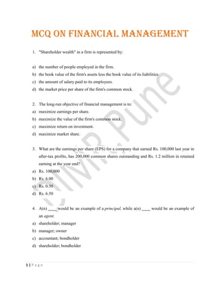 1 | P a g e
MCQ on Financial Management
1. "Shareholder wealth" in a firm is represented by:
a) the number of people employed in the firm.
b) the book value of the firm's assets less the book value of its liabilities
c) the amount of salary paid to its employees.
d) the market price per share of the firm's common stock.
2. The long-run objective of financial management is to:
a) maximize earnings per share.
b) maximize the value of the firm's common stock.
c) maximize return on investment.
d) maximize market share.
3. What are the earnings per share (EPS) for a company that earned Rs. 100,000 last year in
after-tax profits, has 200,000 common shares outstanding and Rs. 1.2 million in retained
earning at the year end?
a) Rs. 100,000
b) Rs. 6.00
c) Rs. 0.50
d) Rs. 6.50
4. A(n) would be an example of a principal, while a(n) would be an example of
an agent.
a) shareholder; manager
b) manager; owner
c) accountant; bondholder
d) shareholder; bondholder
 