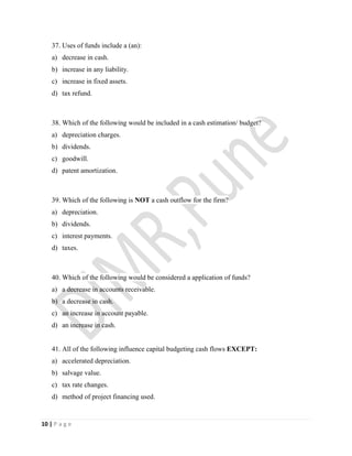 10 | P a g e
37. Uses of funds include a (an):
a) decrease in cash.
b) increase in any liability.
c) increase in fixed assets.
d) tax refund.
38. Which of the following would be included in a cash estimation/ budget?
a) depreciation charges.
b) dividends.
c) goodwill.
d) patent amortization.
39. Which of the following is NOT a cash outflow for the firm?
a) depreciation.
b) dividends.
c) interest payments.
d) taxes.
40. Which of the following would be considered a application of funds?
a) a decrease in accounts receivable.
b) a decrease in cash.
c) an increase in account payable.
d) an increase in cash.
41. All of the following influence capital budgeting cash flows EXCEPT:
a) accelerated depreciation.
b) salvage value.
c) tax rate changes.
d) method of project financing used.
 