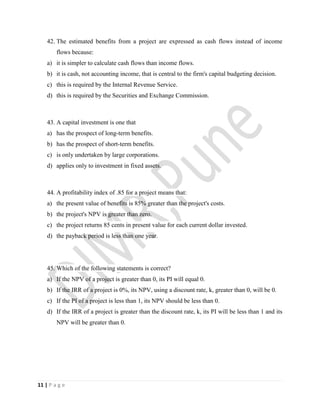 11 | P a g e
42. The estimated benefits from a project are expressed as cash flows instead of income
flows because:
a) it is simpler to calculate cash flows than income flows.
b) it is cash, not accounting income, that is central to the firm's capital budgeting decision.
c) this is required by the Internal Revenue Service.
d) this is required by the Securities and Exchange Commission.
43. A capital investment is one that
a) has the prospect of long-term benefits.
b) has the prospect of short-term benefits.
c) is only undertaken by large corporations.
d) applies only to investment in fixed assets.
44. A profitability index of .85 for a project means that:
a) the present value of benefits is 85% greater than the project's costs.
b) the project's NPV is greater than zero.
c) the project returns 85 cents in present value for each current dollar invested.
d) the payback period is less than one year.
45. Which of the following statements is correct?
a) If the NPV of a project is greater than 0, its PI will equal 0.
b) If the IRR of a project is 0%, its NPV, using a discount rate, k, greater than 0, will be 0.
c) If the PI of a project is less than 1, its NPV should be less than 0.
d) If the IRR of a project is greater than the discount rate, k, its PI will be less than 1 and its
NPV will be greater than 0.
 