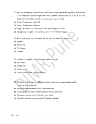13 | P a g e
50. You are considering two mutually exclusive investment proposals, project A and project
B. B's expected value of net present value is $1,000 less than that for A and A has less
dispersion. On the basis of risk and return, you would say that
a) Project A dominates project B.
b) Project B dominates project A.
c) Project A is more risky and should offer greater expected value.
d) Each project is high on one variable, so the two are basically equal.
51. To increase a given present value, the discount rate should be adjusted
a) upward.
b) downward.
c) No change.
d) constant
52. In finance, "working capital" means the same thing as
a) total assets.
b) fixed assets.
c) current assets.
d) current assets minus current liabilities.
53. Which of the following would be consistent with a more aggressive approach to
financing working capital?
a) Financing short-term needs with short-term funds.
b) Financing permanent inventory buildup with long-term debt.
c) Financing seasonal needs with short-term funds.
d) Financing some long-term needs with short-term funds.
 