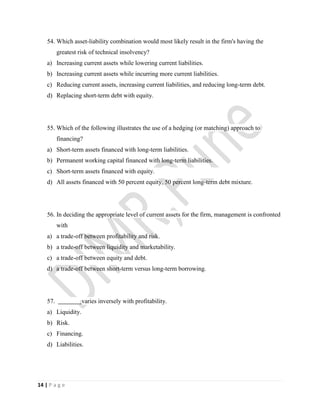 14 | P a g e
54. Which asset-liability combination would most likely result in the firm's having the
greatest risk of technical insolvency?
a) Increasing current assets while lowering current liabilities.
b) Increasing current assets while incurring more current liabilities.
c) Reducing current assets, increasing current liabilities, and reducing long-term debt.
d) Replacing short-term debt with equity.
55. Which of the following illustrates the use of a hedging (or matching) approach to
financing?
a) Short-term assets financed with long-term liabilities.
b) Permanent working capital financed with long-term liabilities.
c) Short-term assets financed with equity.
d) All assets financed with 50 percent equity, 50 percent long-term debt mixture.
56. In deciding the appropriate level of current assets for the firm, management is confronted
with
a) a trade-off between profitability and risk.
b) a trade-off between liquidity and marketability.
c) a trade-off between equity and debt.
d) a trade-off between short-term versus long-term borrowing.
57. varies inversely with profitability.
a) Liquidity.
b) Risk.
c) Financing.
d) Liabilities.
 