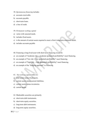 15 | P a g e
58. Spontaneous financing includes
a) accounts receivable.
b) accounts payable.
c) short-term loans.
d) a line of credit.
59. Permanent working capital
a) varies with seasonal needs.
b) includes fixed assets.
c) is the amount of current assets required to meet a firm's long-term minimum needs.
d) includes accounts payable
60. Financing a long-lived asset with short-term financing would be
a) an example of "moderate risk -- moderate (potential) profitability" asset financing.
b) an example of "low risk -- low (potential) profitability" asset financing.
c) an example of "high risk -- high (potential) profitability" asset financing.
d) an example of the "hedging approach" to financing.
61. Net working capital refers to
a) total assets minus fixed assets.
b) current assets minus current liabilities.
c) current assets minus inventories.
d) current assets.
62. Marketable securities are primarily
a) short-term debt instruments.
b) short-term equity securities.
c) long-term debt instruments.
d) long-term equity securities.
 