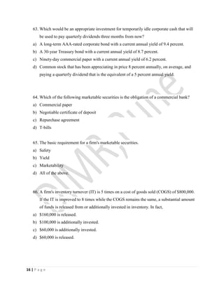 16 | P a g e
63. Which would be an appropriate investment for temporarily idle corporate cash that will
be used to pay quarterly dividends three months from now?
a) A long-term AAA-rated corporate bond with a current annual yield of 9.4 percent.
b) A 30-year Treasury bond with a current annual yield of 8.7 percent.
c) Ninety-day commercial paper with a current annual yield of 6.2 percent.
d) Common stock that has been appreciating in price 8 percent annually, on average, and
paying a quarterly dividend that is the equivalent of a 5 percent annual yield.
64. Which of the following marketable securities is the obligation of a commercial bank?
a) Commercial paper
b) Negotiable certificate of deposit
c) Repurchase agreement
d) T-bills
65. The basic requirement for a firm's marketable securities.
a) Safety
b) Yield
c) Marketability
d) All of the above.
66. A firm's inventory turnover (IT) is 5 times on a cost of goods sold (COGS) of $800,000.
If the IT is improved to 8 times while the COGS remains the same, a substantial amount
of funds is released from or additionally invested in inventory. In fact,
a) $160,000 is released.
b) $100,000 is additionally invested.
c) $60,000 is additionally invested.
d) $60,000 is released.
 