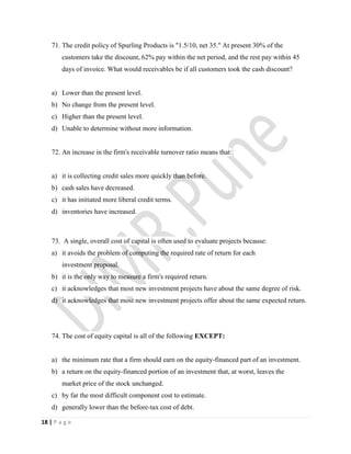 18 | P a g e
71. The credit policy of Spurling Products is "1.5/10, net 35." At present 30% of the
customers take the discount, 62% pay within the net period, and the rest pay within 45
days of invoice. What would receivables be if all customers took the cash discount?
a) Lower than the present level.
b) No change from the present level.
c) Higher than the present level.
d) Unable to determine without more information.
72. An increase in the firm's receivable turnover ratio means that:
a) it is collecting credit sales more quickly than before.
b) cash sales have decreased.
c) it has initiated more liberal credit terms.
d) inventories have increased.
73. A single, overall cost of capital is often used to evaluate projects because:
a) it avoids the problem of computing the required rate of return for each
investment proposal.
b) it is the only way to measure a firm's required return.
c) it acknowledges that most new investment projects have about the same degree of risk.
d) it acknowledges that most new investment projects offer about the same expected return.
74. The cost of equity capital is all of the following EXCEPT:
a) the minimum rate that a firm should earn on the equity-financed part of an investment.
b) a return on the equity-financed portion of an investment that, at worst, leaves the
market price of the stock unchanged.
c) by far the most difficult component cost to estimate.
d) generally lower than the before-tax cost of debt.
 