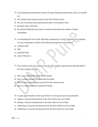 19 | P a g e
75. In calculating the proportional amount of equity financing employed by a firm, we should
use:
a) the common stock equity account on the firm's balance sheet.
b) the sum of common stock and preferred stock on the balance sheet.
c) the book value of the firm.
d) the current market price per share of common stock times the number of shares
outstanding.
76. In calculating the costs of the individual components of a firm's financing, the corporate
tax rate is important to which of the following component cost formulas?
a) common stock.
b) debt.
c) preferred stock.
d) none of the above.
77. The common stock of a company must provide a higher expected return than the debt of
the same company because
a) there is less demand for stock than for bonds.
b) there is greater demand for stock than for bonds.
c) there is more systematic risk involved for the common stock.
d) there is a market premium required for bonds.
78. A quick approximation of the typical firm's cost of equity may be calculated by
a) adding a 5 percent risk premium to the firm's before-tax cost of debt.
b) adding a 5 percent risk premium to the firm's after-tax cost of debt.
c) subtracting a 5 percent risk discount from the firm's before-tax cost of debt.
d) subtracting a 5 percent risk discount from the firm's after-tax cost of debt.
 