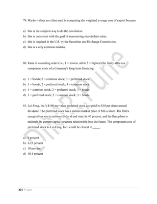 20 | P a g e
79. Market values are often used in computing the weighted average cost of capital because
a) this is the simplest way to do the calculation.
b) this is consistent with the goal of maximizing shareholder value.
c) this is required in the U.S. by the Securities and Exchange Commission.
d) this is a very common mistake.
80. Rank in ascending order (i.e., 1 = lowest, while 3 = highest) the likely after-tax
component costs of a Company's long-term financing.
a) 1 = bonds; 2 = common stock; 3 = preferred stock.
b) 1 = bonds; 2 = preferred stock; 3 = common stock.
c) 1 = common stock; 2 = preferred stock; 3 = bonds.
d) 1 = preferred stock; 2 = common stock; 3 = bonds.
81. Lei-Feng, Inc.'s $100 par value preferred stock just paid its $10 per share annual
dividend. The preferred stock has a current market price of $96 a share. The firm's
marginal tax rate (combined federal and state) is 40 percent, and the firm plans to
maintain its current capital structure relationship into the future. The component cost of
preferred stock to Lei-Feng, Inc. would be closest to .
a) 6 percent
b) 6.25 percent
c) 10 percent
d) 10.4 percent
 