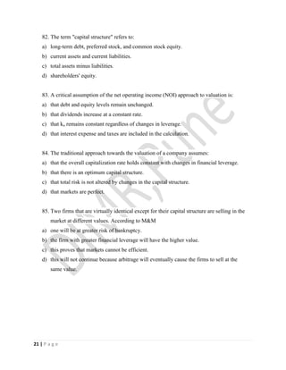 21 | P a g e
82. The term "capital structure" refers to:
a) long-term debt, preferred stock, and common stock equity.
b) current assets and current liabilities.
c) total assets minus liabilities.
d) shareholders' equity.
83. A critical assumption of the net operating income (NOI) approach to valuation is:
a) that debt and equity levels remain unchanged.
b) that dividends increase at a constant rate.
c) that ko remains constant regardless of changes in leverage.
d) that interest expense and taxes are included in the calculation.
84. The traditional approach towards the valuation of a company assumes:
a) that the overall capitalization rate holds constant with changes in financial leverage.
b) that there is an optimum capital structure.
c) that total risk is not altered by changes in the capital structure.
d) that markets are perfect.
85. Two firms that are virtually identical except for their capital structure are selling in the
market at different values. According to M&M
a) one will be at greater risk of bankruptcy.
b) the firm with greater financial leverage will have the higher value.
c) this proves that markets cannot be efficient.
d) this will not continue because arbitrage will eventually cause the firms to sell at the
same value.
 
