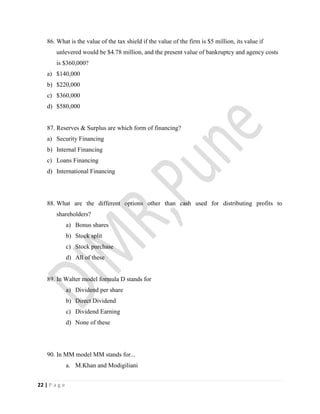 22 | P a g e
86. What is the value of the tax shield if the value of the firm is $5 million, its value if
unlevered would be $4.78 million, and the present value of bankruptcy and agency costs
is $360,000?
a) $140,000
b) $220,000
c) $360,000
d) $580,000
87. Reserves & Surplus are which form of financing?
a) Security Financing
b) Internal Financing
c) Loans Financing
d) International Financing
88. What are the different options other than cash used for distributing profits to
shareholders?
a) Bonus shares
b) Stock split
c) Stock purchase
d) All of these
89. In Walter model formula D stands for
a) Dividend per share
b) Direct Dividend
c) Dividend Earning
d) None of these
90. In MM model MM stands for...
a. M.Khan and Modigiliani
 