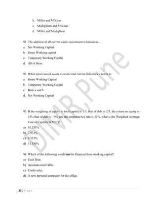 23 | P a g e
b. Miller and M.Khan
c. Modigiliani and M.Khan
d. Miller and Modigliani
91. The addition of all current assets investment is known as...
a. Net Working Capital
b. Gross Working capital
c. Temporary Working Capital
d. All of these
92. When total current assets exceeds total current liabilities it refers to.
a. Gross Working Capital
b. Temporary Working Capital
c. Both a and b
d. Net Working Capital
93. If the weighting of equity in total capital is 1/3, that of debt is 2/3, the return on equity is
15% that of debt is 10% and the corporate tax rate is 32%, what is the Weighted Average
Cost of Capital (WACC)?
a) 10.533%
b) 7.533%
c) 9.533%
d) 11.350%
94. Which of the following would not be financed from working capital?
a) Cash float.
b) Accounts receivable.
c) Credit sales.
d) A new personal computer for the office.
 