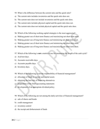 24 | P a g e
95. What is the difference between the current ratio and the quick ratio?
a) The current ratio includes inventories and the quick ratio does not.
b) The current ratio does not include inventories and the quick ratio does.
c) The current ratio includes physical capital and the quick ratio does not.
d) The current ratio does not include physical capital and the quick ratio does.
96. Which of the following working capital strategies is the most aggressive?
a) Making greater use of short term finance and maximizing net short term asset.
b) Making greater use of long term finance and minimizing net short term asset.
c) Making greater use of short term finance and minimizing net short term asset.
d) Making greater use of long term finance and maximizing net short term asset.
97. Which of the following is not a metric to use for measuring the length of the cash cycle?
a) Acid test days.
b) Accounts receivable days.
c) Accounts payable days.
d) Inventory days.
98. Which of the following is not the responsibility of financial management?
a) allocation of funds to current and capital assets
b) obtaining the best mix of financing alternatives
c) preparation of the firm's accounting statements
d) development of an appropriate dividend policy
99. Which of the following are not among the daily activities of financial management?
a) sale of shares and bonds
b) credit management
c) inventory control
d) the receipt and disbursement of funds
 