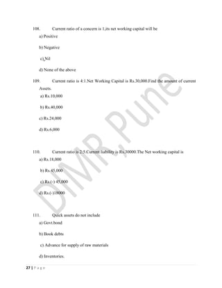 27 | P a g e
108. Current ratio of a concern is 1,its net working capital will be
a) Positive
b) Negative
c) Nil
d) None of the above
109. Current ratio is 4:1.Net Working Capital is Rs.30,000.Find the amount of current
Assets.
a) Rs.10,000
b) Rs.40,000
c) Rs.24,000
d) Rs.6,000
110. Current ratio is 2:5.Current liability is Rs.30000.The Net working capital is
a) Rs.18,000
b) Rs.45,000
c) Rs.(-) 45,000
d) Rs.(-)18000
111. Quick assets do not include
a) Govt.bond
b) Book debts
c) Advance for supply of raw materials
d) Inventories.
 