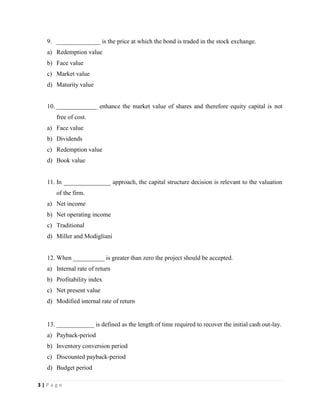 3 | P a g e
9. ______________ is the price at which the bond is traded in the stock exchange.
a) Redemption value
b) Face value
c) Market value
d) Maturity value
10. _____________ enhance the market value of shares and therefore equity capital is not
free of cost.
a) Face value
b) Dividends
c) Redemption value
d) Book value
11. In _______________ approach, the capital structure decision is relevant to the valuation
of the firm.
a) Net income
b) Net operating income
c) Traditional
d) Miller and Modigliani
12. When __________ is greater than zero the project should be accepted.
a) Internal rate of return
b) Profitability index
c) Net present value
d) Modified internal rate of return
13. ____________ is defined as the length of time required to recover the initial cash out-lay.
a) Payback-period
b) Inventory conversion period
c) Discounted payback-period
d) Budget period
 