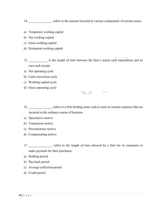 4 | P a g e
14. _______________ refers to the amount invested in various components of current assets.
a) Temporary working capital
b) Net working capital
c) Gross working capital
d) Permanent working capital
15. ____________ is the length of time between the firm’s actual cash expenditure and its
own cash receipt.
a) Net operating cycle
b) Cash conversion cycle
c) Working capital cycle
d) Gross operating cycle
16. _______________ refers to a firm holding some cash to meet its routine expenses that are
incurred in the ordinary course of business.
a) Speculative motive
b) Transaction motive
c) Precautionary motive
d) Compensating motive
17. _______________ refers to the length of time allowed by a firm for its customers to
make payment for their purchases.
a) Holding period
b) Pay-back period
c) Average collection period
d) Credit period
 